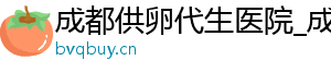成都供卵代生医院_成都机构_成都供卵医院	